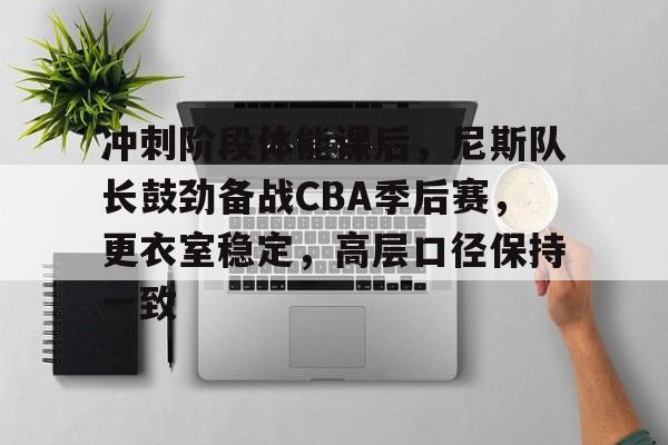 关于冲刺阶段体能课后，尼斯队长鼓劲备战CBA季后赛，更衣室稳定，高层口径保持一致的信息-开云