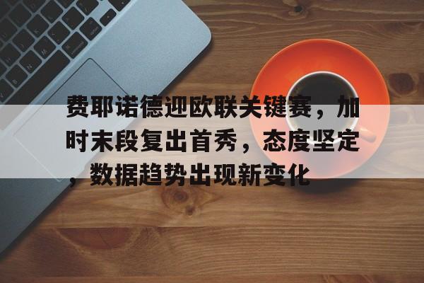 费耶诺德迎欧联关键赛，加时末段复出首秀，态度坚定，数据趋势出现新变化的简单介绍-开云官网